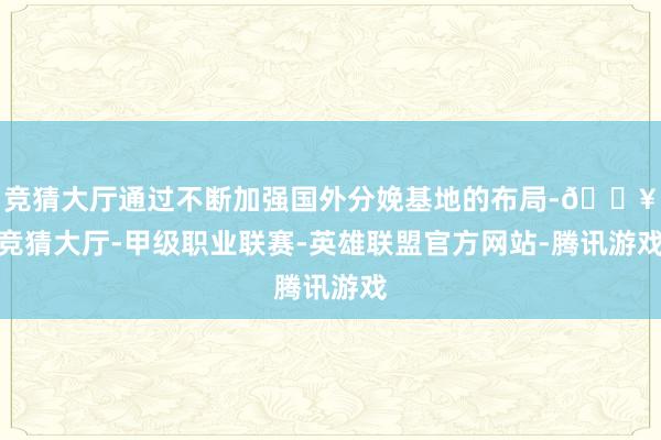 竞猜大厅通过不断加强国外分娩基地的布局-🔥竞猜大厅-甲级职业联赛-英雄联盟官方网站-腾讯游戏