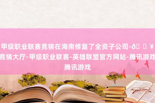 甲级职业联赛竞猜在海南修复了全资子公司-🔥竞猜大厅-甲级职业联赛-英雄联盟官方网站-腾讯游戏