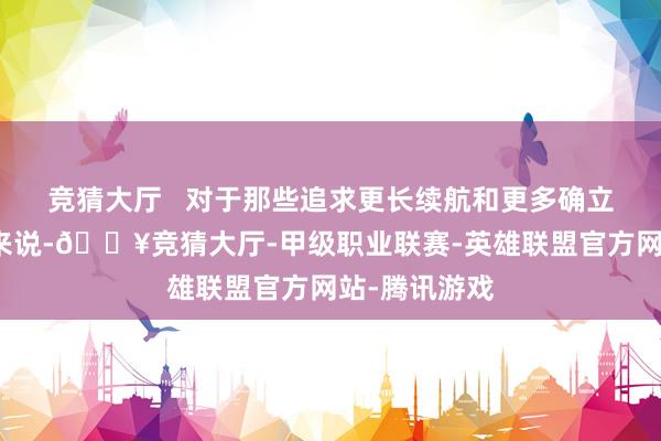 竞猜大厅   对于那些追求更长续航和更多确立的一又友们来说-🔥竞猜大厅-甲级职业联赛-英雄联盟官方网站-腾讯游戏