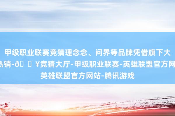 甲级职业联赛竞猜理念念、问界等品牌凭借旗下大尺寸SUV的热销-🔥竞猜大厅-甲级职业联赛-英雄联盟官方网站-腾讯游戏