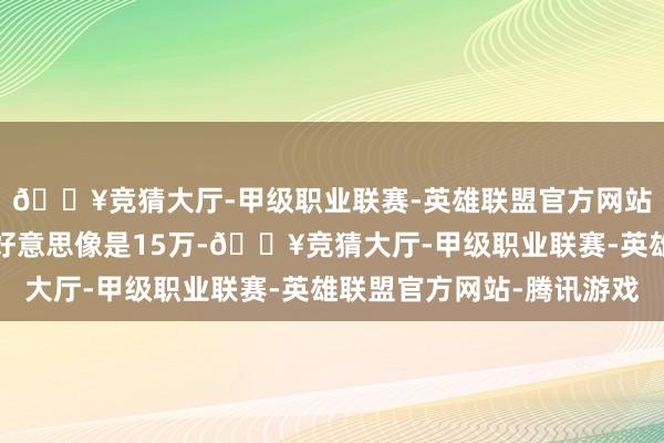 🔥竞猜大厅-甲级职业联赛-英雄联盟官方网站-腾讯游戏沿路弄完好意思像是15万-🔥竞猜大厅-甲级职业联赛-英雄联盟官方网站-腾讯游戏