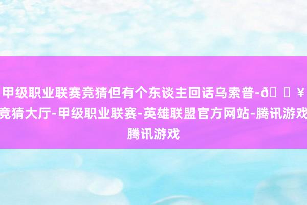 甲级职业联赛竞猜但有个东谈主回话乌索普-🔥竞猜大厅-甲级职业联赛-英雄联盟官方网站-腾讯游戏