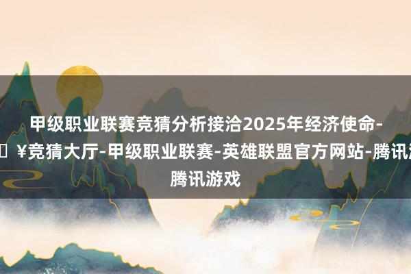 甲级职业联赛竞猜分析接洽2025年经济使命-🔥竞猜大厅-甲级职业联赛-英雄联盟官方网站-腾讯游戏