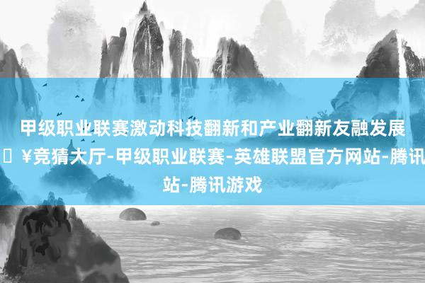 甲级职业联赛激动科技翻新和产业翻新友融发展-🔥竞猜大厅-甲级职业联赛-英雄联盟官方网站-腾讯游戏