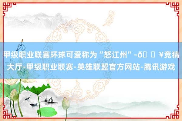 甲级职业联赛　　环球可爱称为“怒江州”-🔥竞猜大厅-甲级职业联赛-英雄联盟官方网站-腾讯游戏