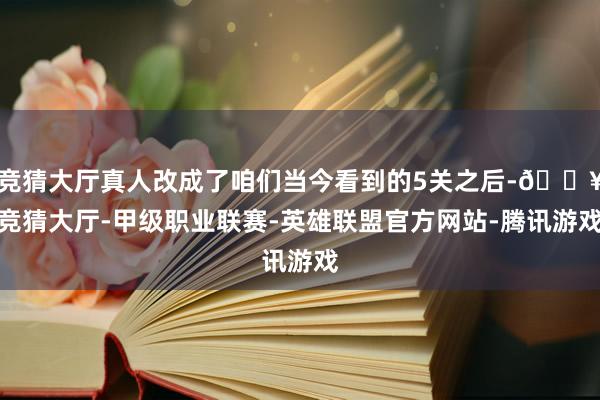 竞猜大厅真人改成了咱们当今看到的5关之后-🔥竞猜大厅-甲级职业联赛-英雄联盟官方网站-腾讯游戏