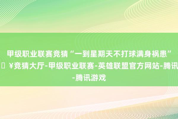 甲级职业联赛竞猜“一到星期天不打球满身祸患”-🔥竞猜大厅-甲级职业联赛-英雄联盟官方网站-腾讯游戏