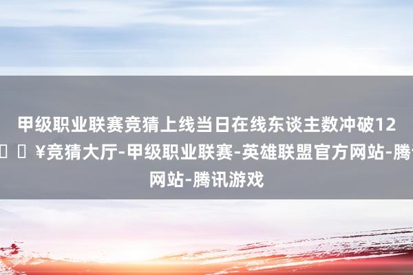 甲级职业联赛竞猜上线当日在线东谈主数冲破120万-🔥竞猜大厅-甲级职业联赛-英雄联盟官方网站-腾讯游戏