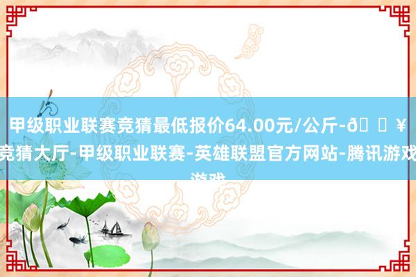 甲级职业联赛竞猜最低报价64.00元/公斤-🔥竞猜大厅-甲级职业联赛-英雄联盟官方网站-腾讯游戏