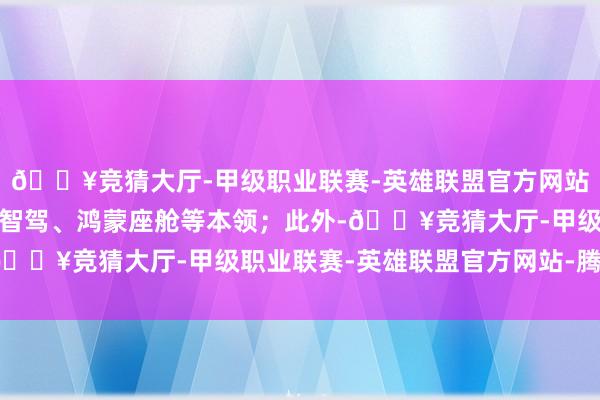 🔥竞猜大厅-甲级职业联赛-英雄联盟官方网站-腾讯游戏引入了乾崑智驾、鸿蒙座舱等本领；此外-🔥竞猜大厅-甲级职业联赛-英雄联盟官方网站-腾讯游戏