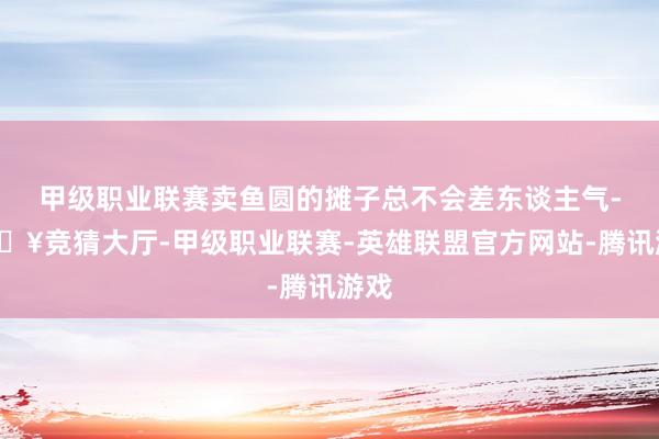 甲级职业联赛卖鱼圆的摊子总不会差东谈主气-🔥竞猜大厅-甲级职业联赛-英雄联盟官方网站-腾讯游戏