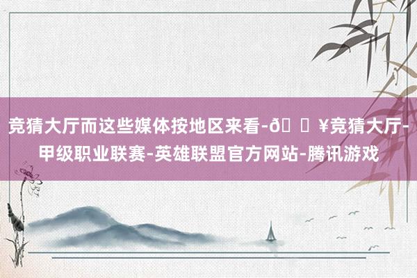 竞猜大厅而这些媒体按地区来看-🔥竞猜大厅-甲级职业联赛-英雄联盟官方网站-腾讯游戏