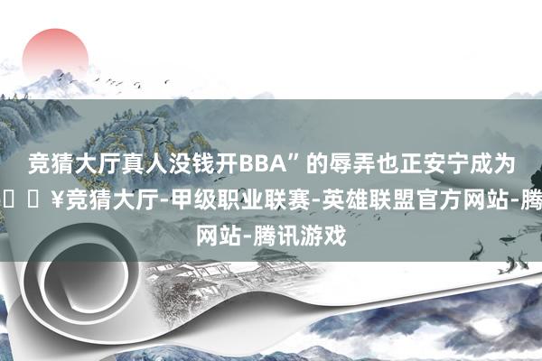 竞猜大厅真人没钱开BBA”的辱弄也正安宁成为裸露-🔥竞猜大厅-甲级职业联赛-英雄联盟官方网站-腾讯游戏