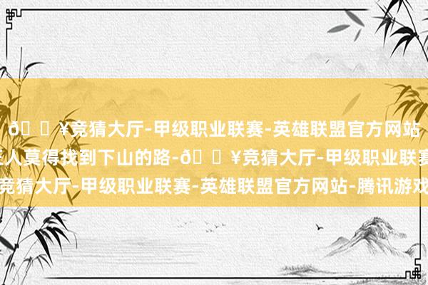 🔥竞猜大厅-甲级职业联赛-英雄联盟官方网站-腾讯游戏找了好久王人莫得找到下山的路-🔥竞猜大厅-甲级职业联赛-英雄联盟官方网站-腾讯游戏