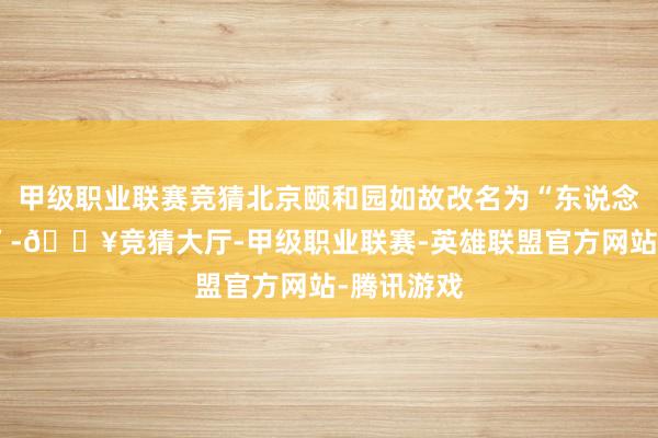 甲级职业联赛竞猜北京颐和园如故改名为“东说念主民公园”-🔥竞猜大厅-甲级职业联赛-英雄联盟官方网站-腾讯游戏