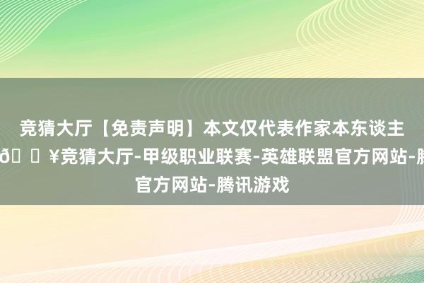 竞猜大厅【免责声明】本文仅代表作家本东谈主不雅点-🔥竞猜大厅-甲级职业联赛-英雄联盟官方网站-腾讯游戏