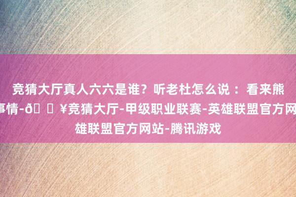 竞猜大厅真人六六是谁？听老杜怎么说 ：看来熊磊关于这件事情-🔥竞猜大厅-甲级职业联赛-英雄联盟官方网站-腾讯游戏