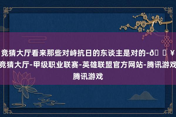 竞猜大厅看来那些对峙抗日的东谈主是对的-🔥竞猜大厅-甲级职业联赛-英雄联盟官方网站-腾讯游戏