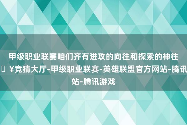 甲级职业联赛咱们齐有进攻的向往和探索的神往-🔥竞猜大厅-甲级职业联赛-英雄联盟官方网站-腾讯游戏