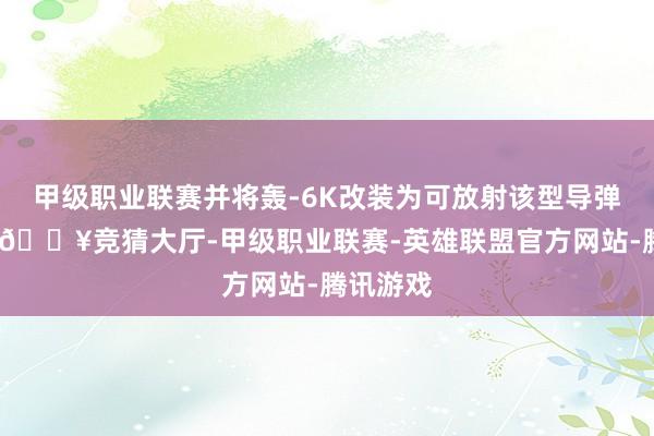 甲级职业联赛并将轰-6K改装为可放射该型导弹的平台-🔥竞猜大厅-甲级职业联赛-英雄联盟官方网站-腾讯游戏