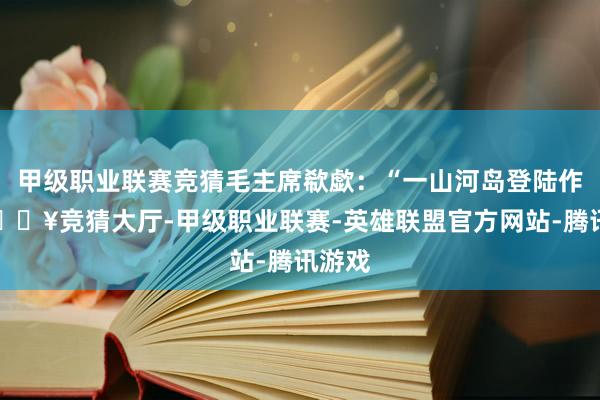 甲级职业联赛竞猜毛主席欷歔：“一山河岛登陆作战-🔥竞猜大厅-甲级职业联赛-英雄联盟官方网站-腾讯游戏