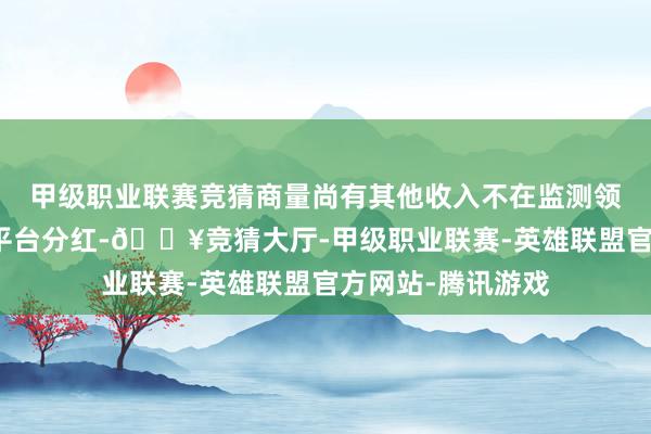 甲级职业联赛竞猜商量尚有其他收入不在监测领域内以及未包含平台分红-🔥竞猜大厅-甲级职业联赛-英雄联盟官方网站-腾讯游戏