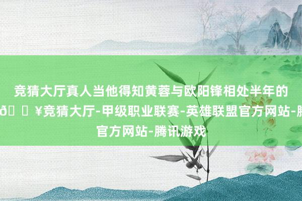 竞猜大厅真人当他得知黄蓉与欧阳锋相处半年的音信时-🔥竞猜大厅-甲级职业联赛-英雄联盟官方网站-腾讯游戏