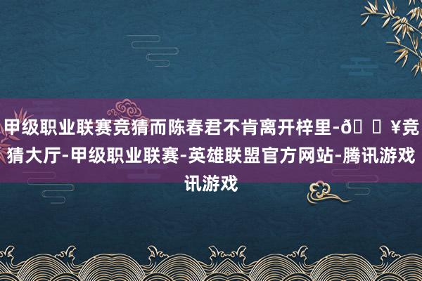 甲级职业联赛竞猜而陈春君不肯离开梓里-🔥竞猜大厅-甲级职业联赛-英雄联盟官方网站-腾讯游戏