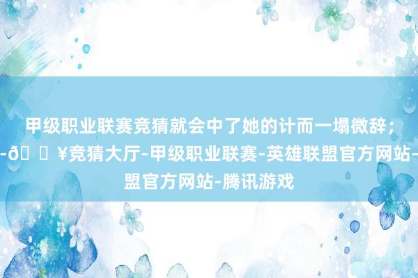 甲级职业联赛竞猜就会中了她的计而一塌微辞；置之不睬-🔥竞猜大厅-甲级职业联赛-英雄联盟官方网站-腾讯游戏