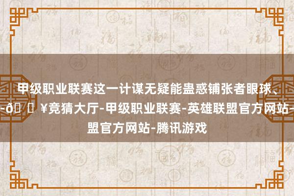 甲级职业联赛这一计谋无疑能蛊惑铺张者眼球、擢升销量-🔥竞猜大厅-甲级职业联赛-英雄联盟官方网站-腾讯游戏