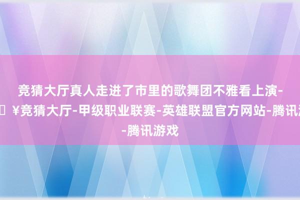 竞猜大厅真人走进了市里的歌舞团不雅看上演-🔥竞猜大厅-甲级职业联赛-英雄联盟官方网站-腾讯游戏