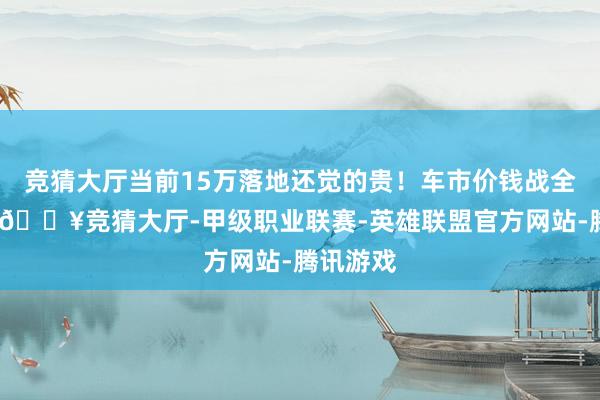 竞猜大厅当前15万落地还觉的贵！车市价钱战全面打响-🔥竞猜大厅-甲级职业联赛-英雄联盟官方网站-腾讯游戏