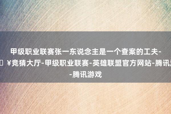 甲级职业联赛张一东说念主是一个查案的工夫-🔥竞猜大厅-甲级职业联赛-英雄联盟官方网站-腾讯游戏