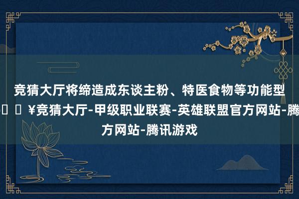 竞猜大厅将缔造成东谈主粉、特医食物等功能型食物-🔥竞猜大厅-甲级职业联赛-英雄联盟官方网站-腾讯游戏