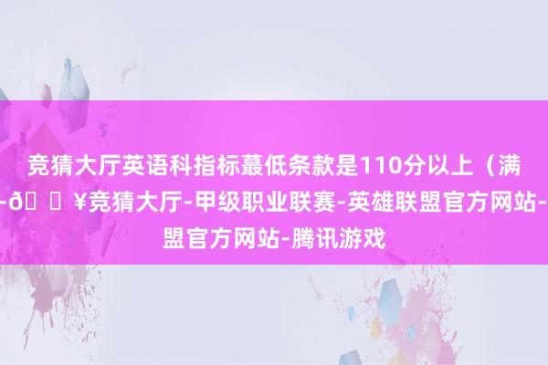 竞猜大厅英语科指标蕞低条款是110分以上（满分150分-🔥竞猜大厅-甲级职业联赛-英雄联盟官方网站-腾讯游戏