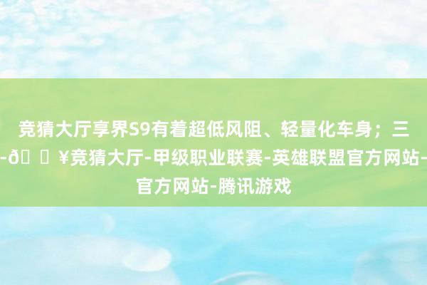 竞猜大厅享界S9有着超低风阻、轻量化车身；三电期间上-🔥竞猜大厅-甲级职业联赛-英雄联盟官方网站-腾讯游戏