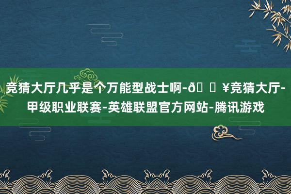 竞猜大厅几乎是个万能型战士啊-🔥竞猜大厅-甲级职业联赛-英雄联盟官方网站-腾讯游戏