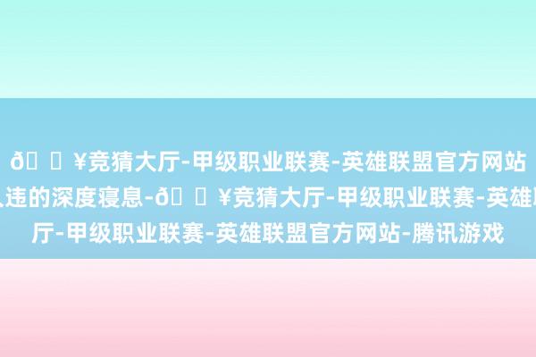 🔥竞猜大厅-甲级职业联赛-英雄联盟官方网站-腾讯游戏是多年来久违的深度寝息-🔥竞猜大厅-甲级职业联赛-英雄联盟官方网站-腾讯游戏