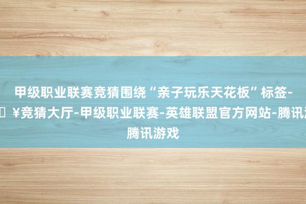 甲级职业联赛竞猜围绕“亲子玩乐天花板”标签-🔥竞猜大厅-甲级职业联赛-英雄联盟官方网站-腾讯游戏