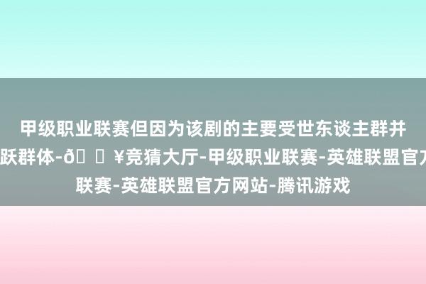 甲级职业联赛但因为该剧的主要受世东谈主群并非是网罗上的活跃群体-🔥竞猜大厅-甲级职业联赛-英雄联盟官方网站-腾讯游戏