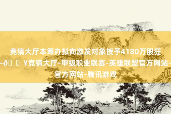 竞猜大厅本筹办拟向激发对象授予4180万股狂放性股票-🔥竞猜大厅-甲级职业联赛-英雄联盟官方网站-腾讯游戏