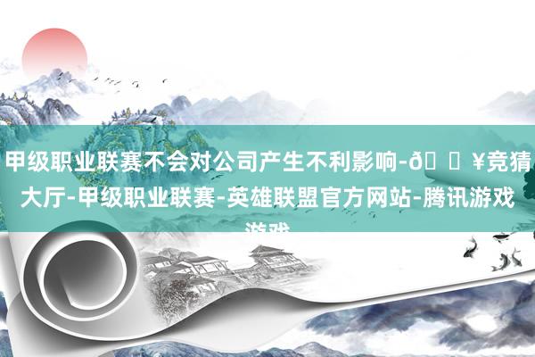 甲级职业联赛不会对公司产生不利影响-🔥竞猜大厅-甲级职业联赛-英雄联盟官方网站-腾讯游戏