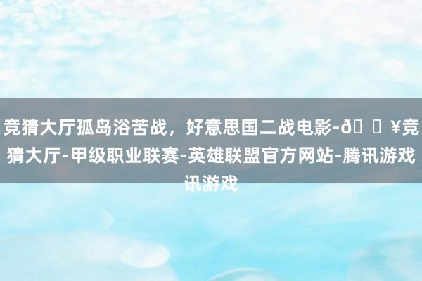 竞猜大厅孤岛浴苦战，好意思国二战电影-🔥竞猜大厅-甲级职业联赛-英雄联盟官方网站-腾讯游戏