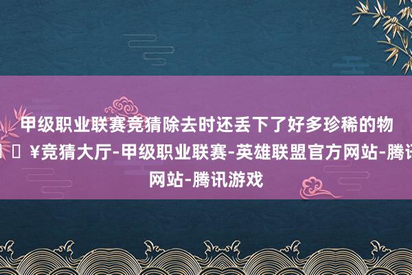 甲级职业联赛竞猜除去时还丢下了好多珍稀的物质-🔥竞猜大厅-甲级职业联赛-英雄联盟官方网站-腾讯游戏