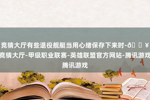 竞猜大厅有些退役舰艇当用心绪保存下来时-🔥竞猜大厅-甲级职业联赛-英雄联盟官方网站-腾讯游戏