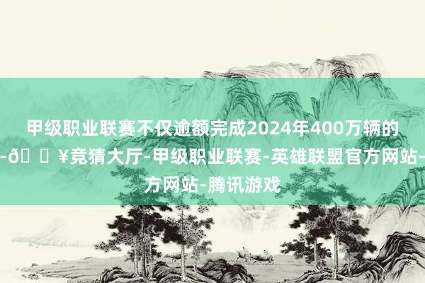 甲级职业联赛不仅逾额完成2024年400万辆的销量见地-🔥竞猜大厅-甲级职业联赛-英雄联盟官方网站-腾讯游戏