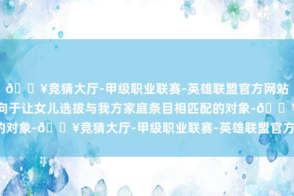 🔥竞猜大厅-甲级职业联赛-英雄联盟官方网站-腾讯游戏有些家长倾向于让女儿选拔与我方家庭条目相匹配的对象-🔥竞猜大厅-甲级职业联赛-英雄联盟官方网站-腾讯游戏