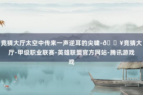 竞猜大厅太空中传来一声逆耳的尖啸-🔥竞猜大厅-甲级职业联赛-英雄联盟官方网站-腾讯游戏