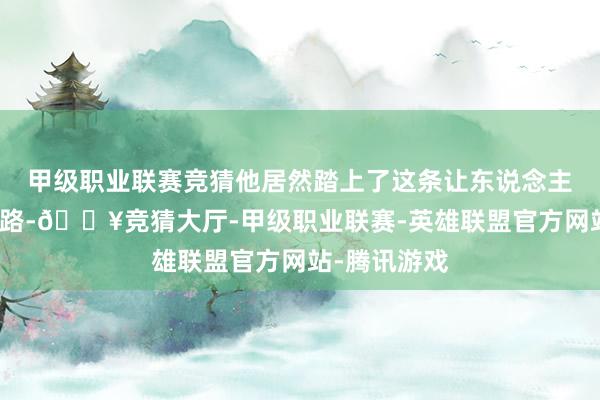 甲级职业联赛竞猜他居然踏上了这条让东说念主吞吐的说念路-🔥竞猜大厅-甲级职业联赛-英雄联盟官方网站-腾讯游戏