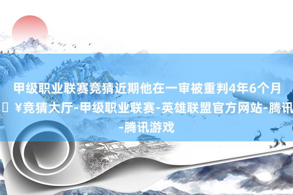 甲级职业联赛竞猜近期他在一审被重判4年6个月-🔥竞猜大厅-甲级职业联赛-英雄联盟官方网站-腾讯游戏